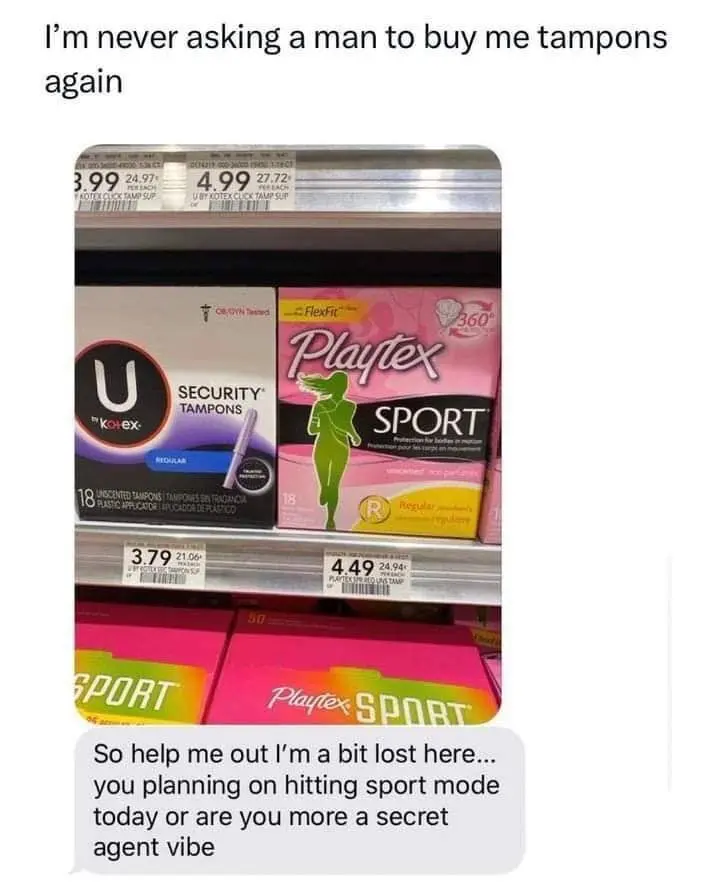 Girl: I'm never asking a man to buy me tampons every again
Guy: So help me out I'm a bit lost here .. you planning on hitting sport mode today or are you more a secret agent vibe
[Picture of Tampons Advertising Sport Tampons & Security Tampons]