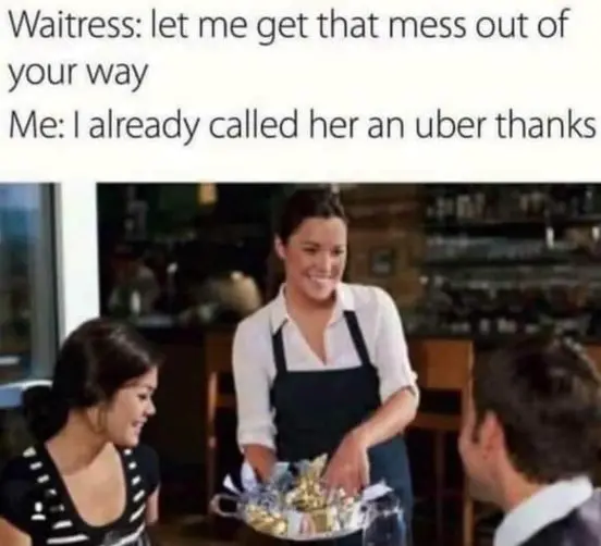 Waitress: Let me get that mess out of your way
Me: I already called her an uber thanks