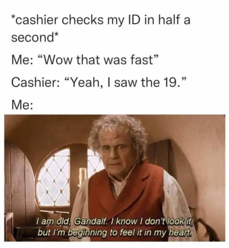 *cashier checks my ID in half a second*
Me: Wow that was fast
Cashier: "Yeah, I saw the 19"
Me: I am old, Gandalf. I know I don't look it, but I' beginning to feel it in my heart