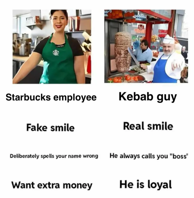 Starbucks Employee: Fake Smile, deliberately spells you name wrong, wants extra money
Kebab Guy: Real Smile, He always calls you "boss", he is loyal