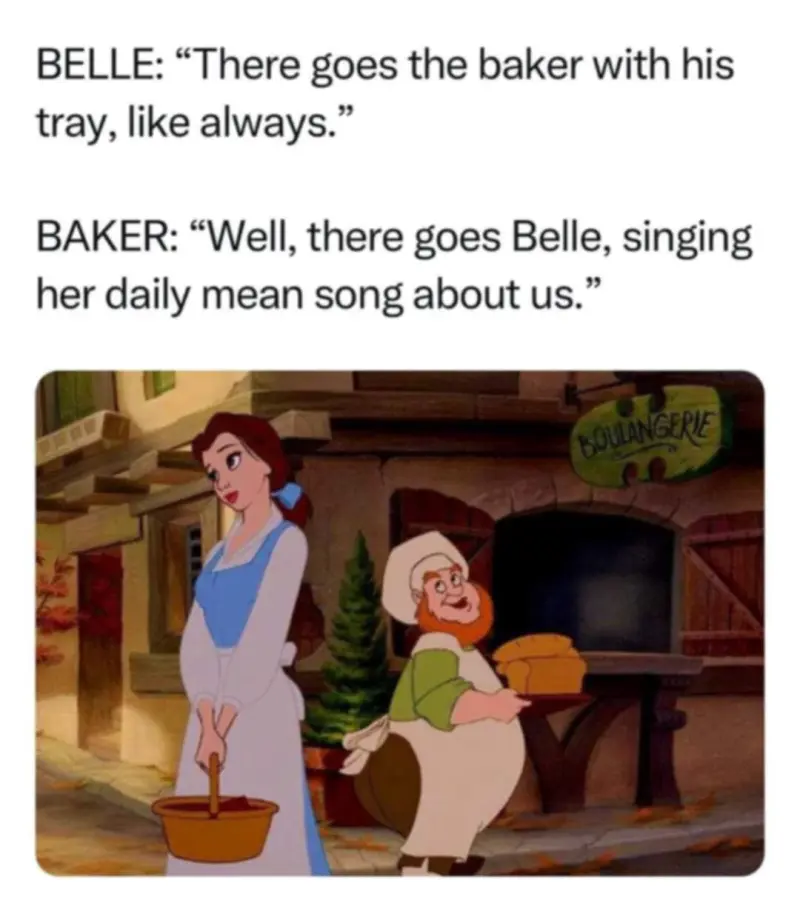 Belle: "There goes the baker with his tray, like always"
Baker: "Well, there goes Belle, singing her daily mean song about us"